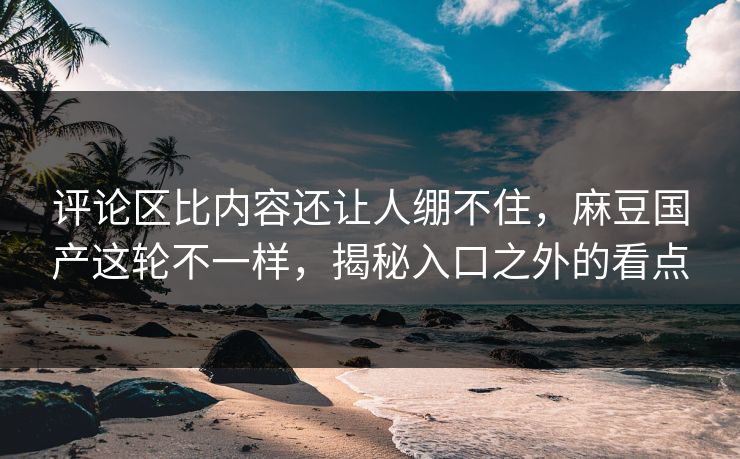 评论区比内容还让人绷不住,麻豆国产这轮不一样,揭秘入口之外的看点 评论区比内容还让人绷不住,麻豆国产这轮不一样,揭秘入口之外的看点