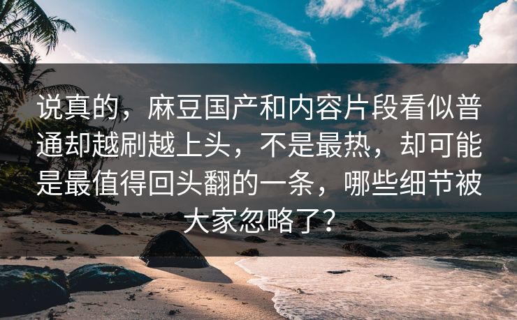 说真的，麻豆国产和内容片段看似普通却越刷越上头，不是最热，却可能是最值得回头翻的一条，哪些细节被大家忽略了？
