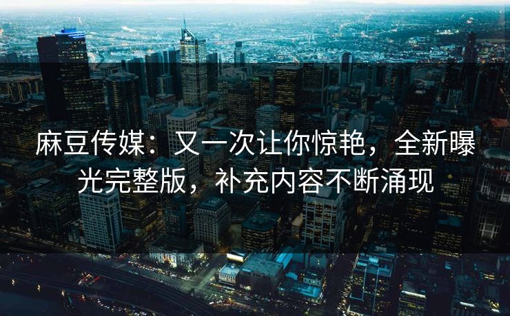 麻豆传媒：又一次让你惊艳，全新曝光完整版，补充内容不断涌现