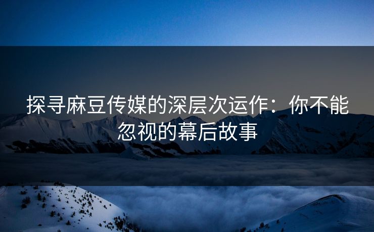 探寻麻豆传媒的深层次运作：你不能忽视的幕后故事