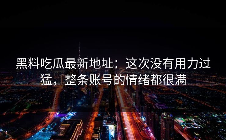 黑料吃瓜最新地址：这次没有用力过猛，整条账号的情绪都很满