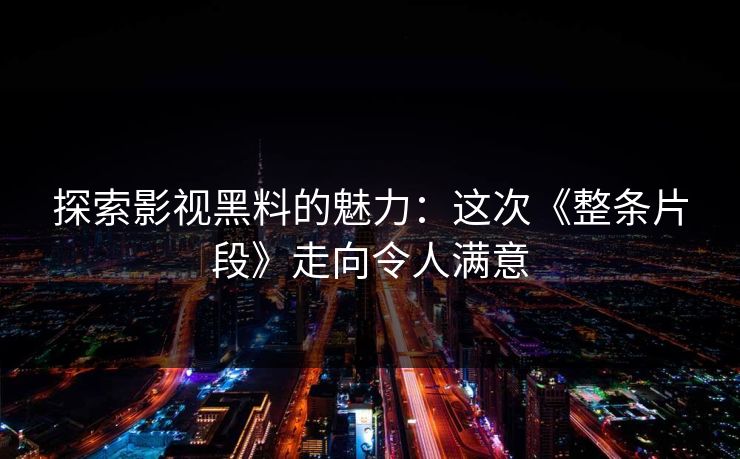 探索影视黑料的魅力：这次《整条片段》走向令人满意