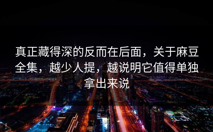 真正藏得深的反而在后面，关于麻豆全集，越少人提，越说明它值得单独拿出来说