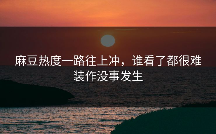 麻豆热度一路往上冲，谁看了都很难装作没事发生