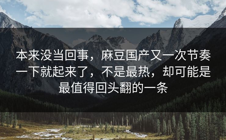 本来没当回事，麻豆国产又一次节奏一下就起来了，不是最热，却可能是最值得回头翻的一条