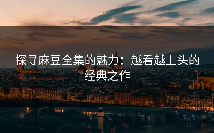 探寻麻豆全集的魅力：越看越上头的经典之作
