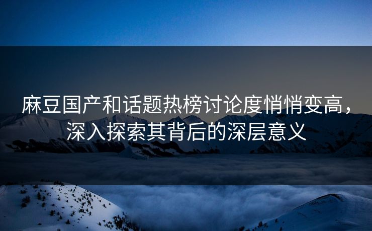 麻豆国产和话题热榜讨论度悄悄变高，深入探索其背后的深层意义