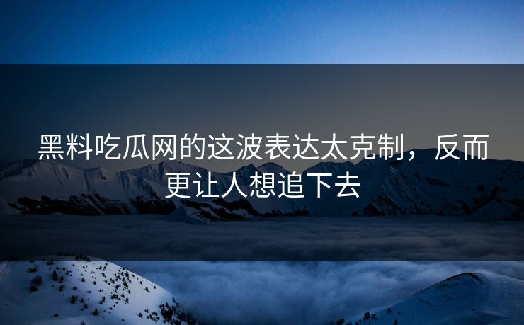 黑料吃瓜网的这波表达太克制，反而更让人想追下去