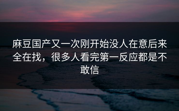 麻豆国产又一次刚开始没人在意后来全在找，很多人看完第一反应都是不敢信