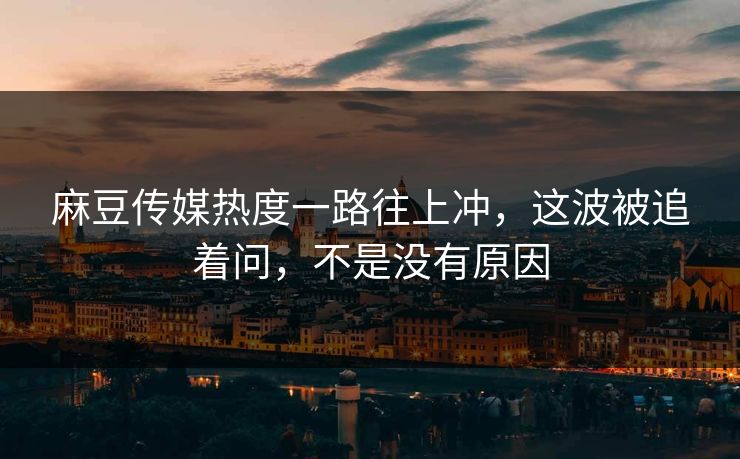麻豆传媒热度一路往上冲，这波被追着问，不是没有原因