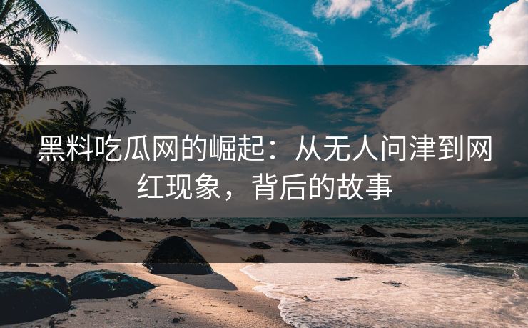 黑料吃瓜网的崛起：从无人问津到网红现象，背后的故事