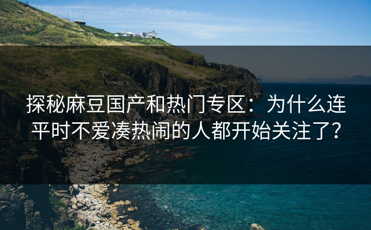 探秘麻豆国产和热门专区：为什么连平时不爱凑热闹的人都开始关注了？