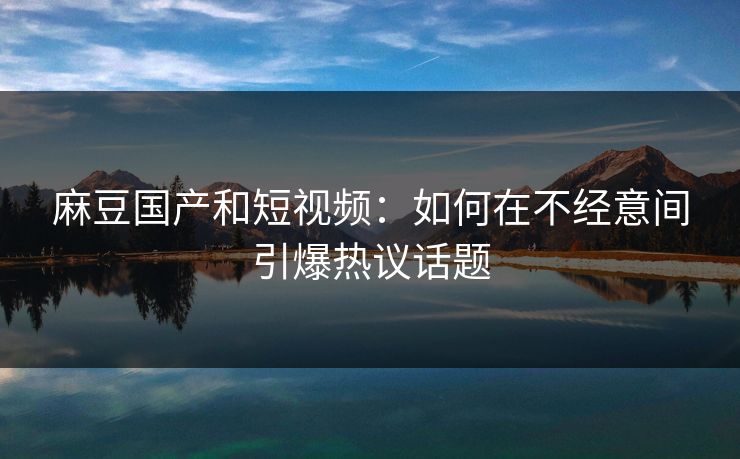 麻豆国产和短视频：如何在不经意间引爆热议话题