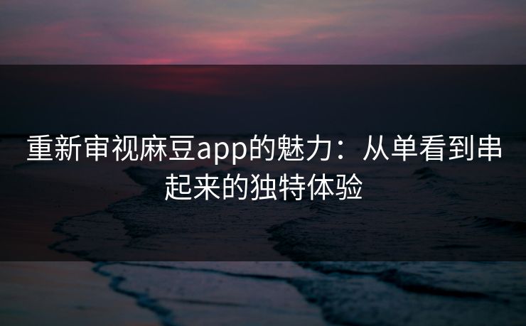 重新审视麻豆app的魅力：从单看到串起来的独特体验