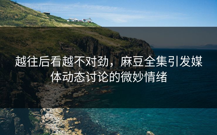 越往后看越不对劲，麻豆全集引发媒体动态讨论的微妙情绪