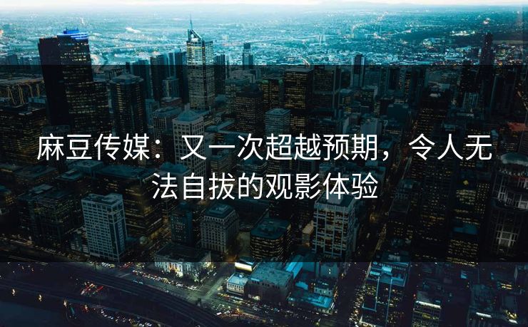 麻豆传媒：又一次超越预期，令人无法自拔的观影体验