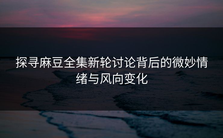 探寻麻豆全集新轮讨论背后的微妙情绪与风向变化