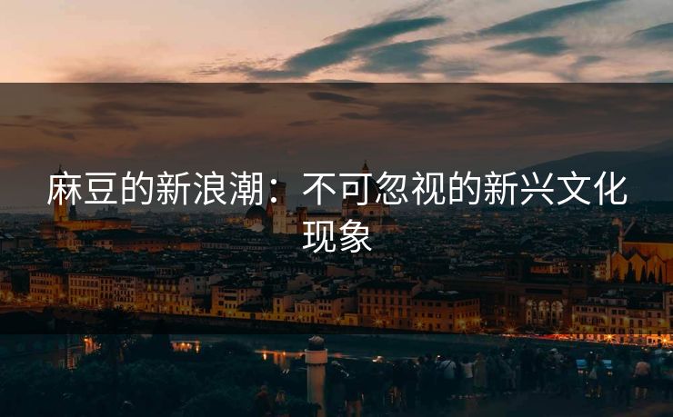 麻豆的新浪潮：不可忽视的新兴文化现象
