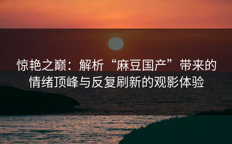 惊艳之巅：解析“麻豆国产”带来的情绪顶峰与反复刷新的观影体验