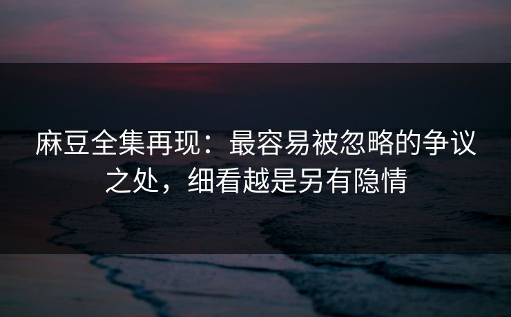 麻豆全集再现：最容易被忽略的争议之处，细看越是另有隐情