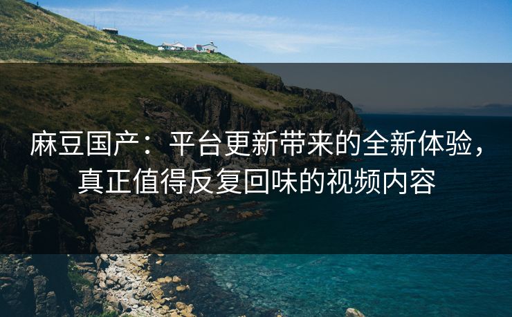 麻豆国产：平台更新带来的全新体验，真正值得反复回味的视频内容