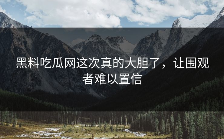 黑料吃瓜网这次真的大胆了，让围观者难以置信