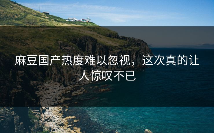 麻豆国产热度难以忽视，这次真的让人惊叹不已