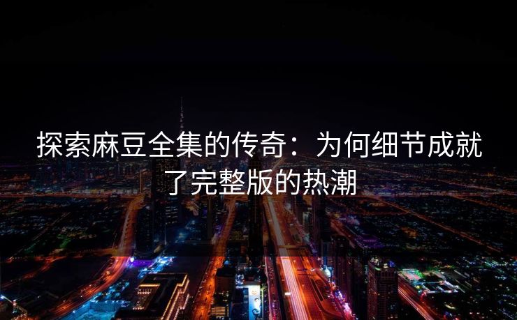 探索麻豆全集的传奇：为何细节成就了完整版的热潮