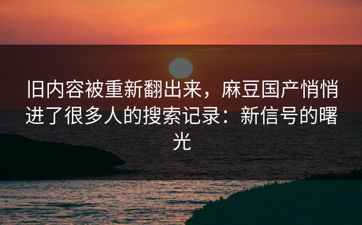 旧内容被重新翻出来，麻豆国产悄悄进了很多人的搜索记录：新信号的曙光