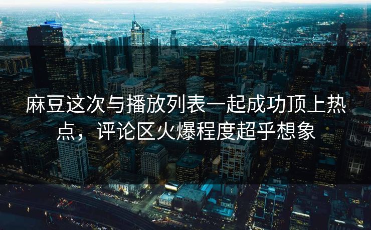 麻豆这次与播放列表一起成功顶上热点，评论区火爆程度超乎想象