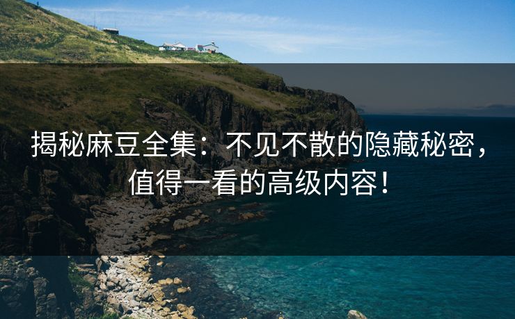 揭秘麻豆全集：不见不散的隐藏秘密，值得一看的高级内容！