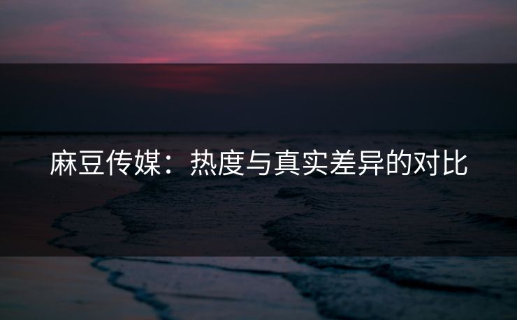 麻豆传媒：热度与真实差异的对比