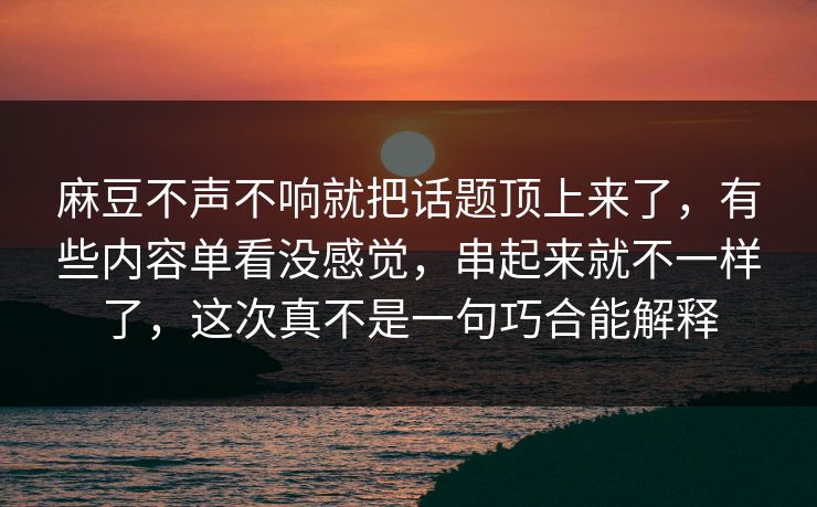 麻豆不声不响就把话题顶上来了，有些内容单看没感觉，串起来就不一样了，这次真不是一句巧合能解释
