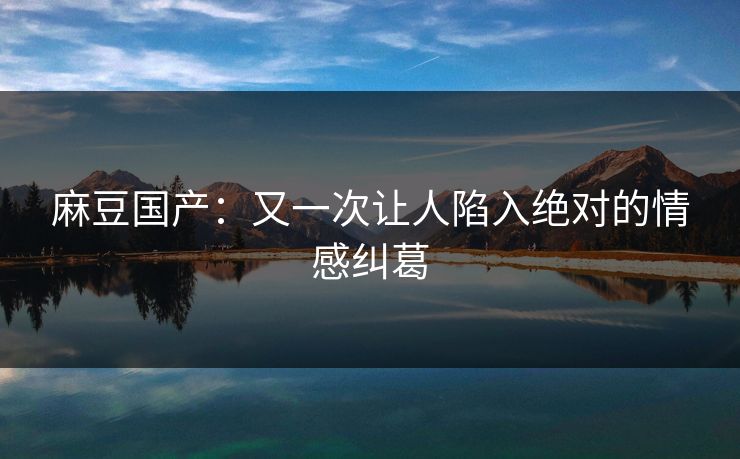 麻豆国产:又一次让人陷入绝对的情感纠葛