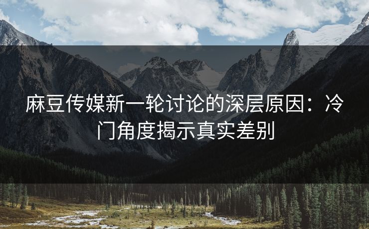 麻豆传媒新一轮讨论的深层原因:冷门角度揭示真实差别