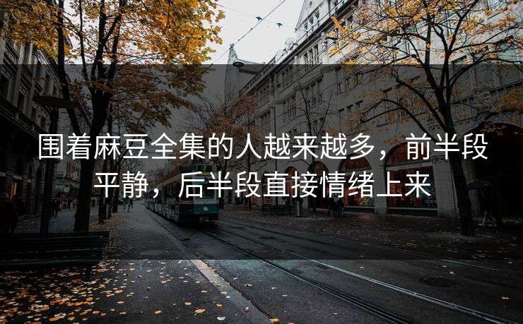 围着麻豆全集的人越来越多,前半段平静,后半段直接情绪上来